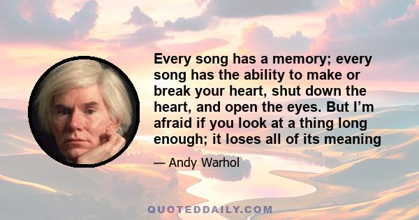 Every song has a memory; every song has the ability to make or break your heart, shut down the heart, and open the eyes. But I’m afraid if you look at a thing long enough; it loses all of its meaning