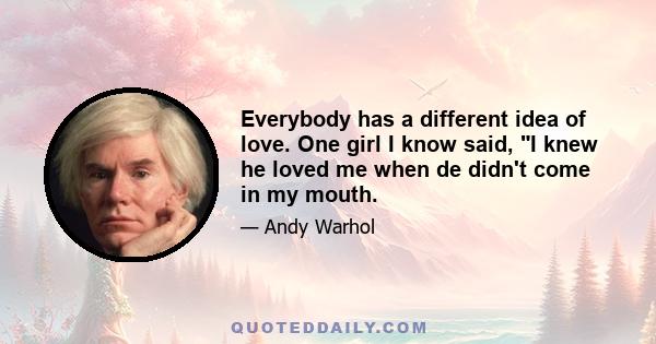 Everybody has a different idea of love. One girl I know said, I knew he loved me when de didn't come in my mouth.