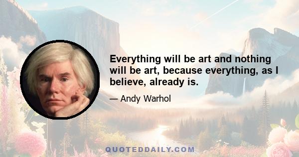 Everything will be art and nothing will be art, because everything, as I believe, already is.