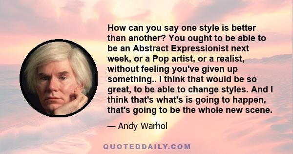 How can you say one style is better than another? You ought to be able to be an Abstract Expressionist next week, or a Pop artist, or a realist, without feeling you've given up something.. I think that would be so