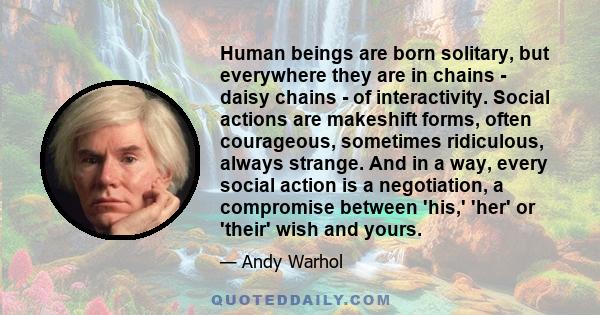 Human beings are born solitary, but everywhere they are in chains - daisy chains - of interactivity. Social actions are makeshift forms, often courageous, sometimes ridiculous, always strange. And in a way, every social 