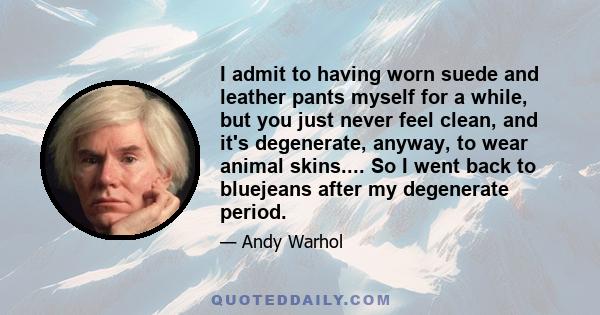 I admit to having worn suede and leather pants myself for a while, but you just never feel clean, and it's degenerate, anyway, to wear animal skins.... So I went back to bluejeans after my degenerate period.