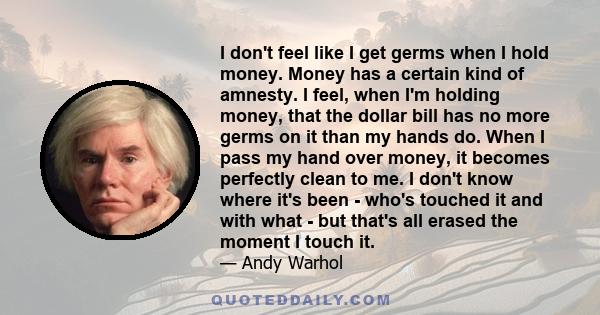 I don't feel like I get germs when I hold money. Money has a certain kind of amnesty. I feel, when I'm holding money, that the dollar bill has no more germs on it than my hands do. When I pass my hand over money, it