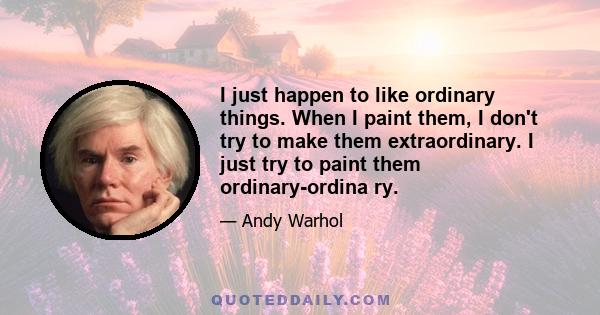 I just happen to like ordinary things. When I paint them, I don't try to make them extraordinary. I just try to paint them ordinary-ordina ry.