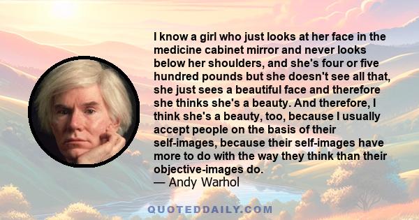 I know a girl who just looks at her face in the medicine cabinet mirror and never looks below her shoulders, and she's four or five hundred pounds but she doesn't see all that, she just sees a beautiful face and