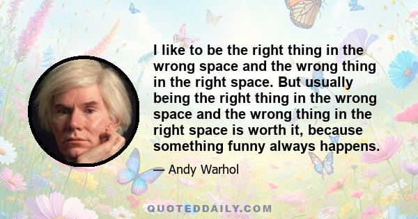 I like to be the right thing in the wrong space and the wrong thing in the right space. But usually being the right thing in the wrong space and the wrong thing in the right space is worth it, because something funny