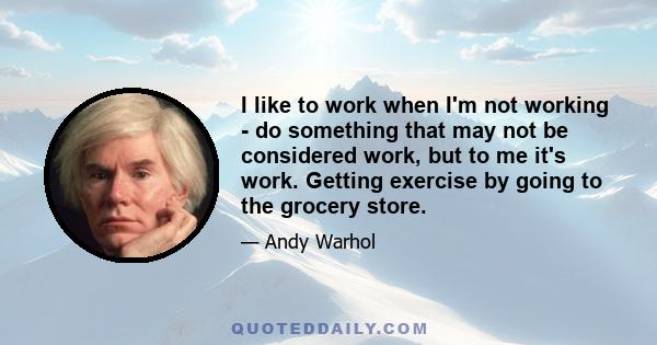 I like to work when I'm not working - do something that may not be considered work, but to me it's work. Getting exercise by going to the grocery store.