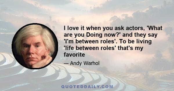 I love it when you ask actors, 'What are you Doing now?' and they say 'I'm between roles'. To be living 'life between roles' that's my favorite