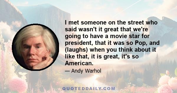 I met someone on the street who said wasn't it great that we're going to have a movie star for president, that it was so Pop, and (laughs) when you think about it like that, it is great, it's so American.