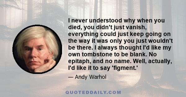 I never understood why when you died, you didn't just vanish, everything could just keep going on the way it was only you just wouldn't be there. I always thought I'd like my own tombstone to be blank. No epitaph, and