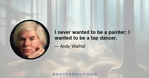 I never wanted to be a painter; I wanted to be a tap dancer.