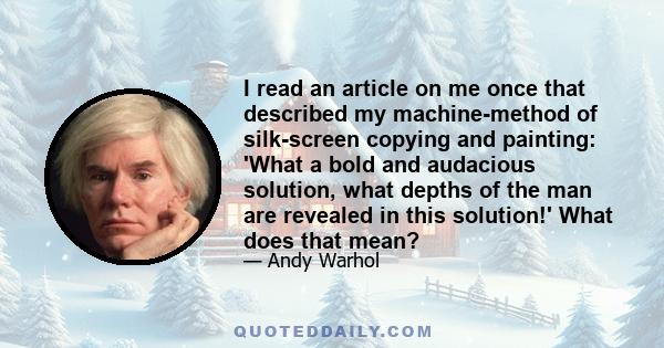I read an article on me once that described my machine-method of silk-screen copying and painting: 'What a bold and audacious solution, what depths of the man are revealed in this solution!' What does that mean?