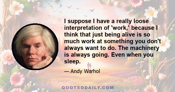 I suppose I have a really loose interpretation of 'work,' because I think that just being alive is so much work at something you don't always want to do. The machinery is always going. Even when you sleep.