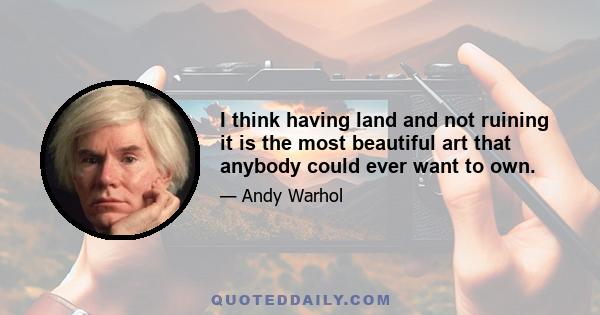 I think having land and not ruining it is the most beautiful art that anybody could ever want to own.