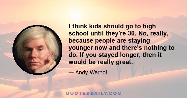 I think kids should go to high school until they're 30. No, really, because people are staying younger now and there's nothing to do. If you stayed longer, then it would be really great.