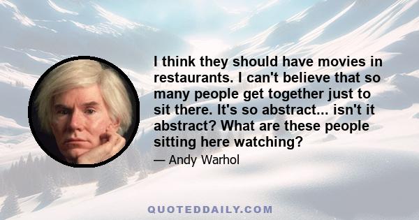 I think they should have movies in restaurants. I can't believe that so many people get together just to sit there. It's so abstract... isn't it abstract? What are these people sitting here watching?