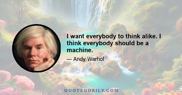 I want everybody to think alike. I think everybody should be a machine.