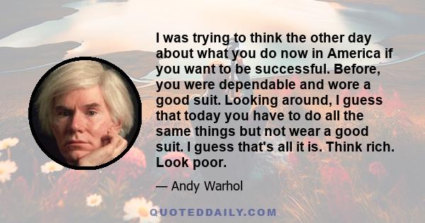 I was trying to think the other day about what you do now in America if you want to be successful. Before, you were dependable and wore a good suit. Looking around, I guess that today you have to do all the same things