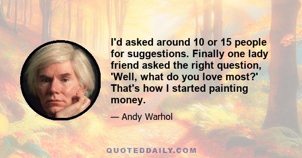 I'd asked around 10 or 15 people for suggestions. Finally one lady friend asked the right question, 'Well, what do you love most?' That's how I started painting money.