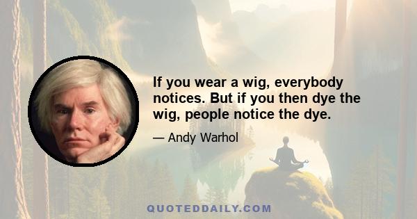 If you wear a wig, everybody notices. But if you then dye the wig, people notice the dye.