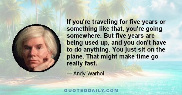 If you're traveling for five years or something like that, you're going somewhere. But five years are being used up, and you don't have to do anything. You just sit on the plane. That might make time go really fast.