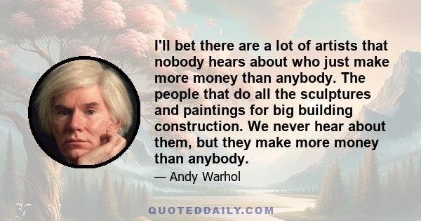 I'll bet there are a lot of artists that nobody hears about who just make more money than anybody. The people that do all the sculptures and paintings for big building construction. We never hear about them, but they