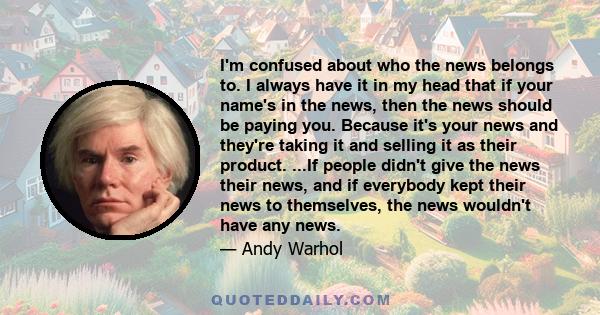 I'm confused about who the news belongs to. I always have it in my head that if your name's in the news, then the news should be paying you. Because it's your news and they're taking it and selling it as their product.