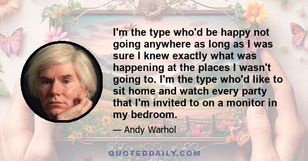 I'm the type who'd be happy not going anywhere as long as I was sure I knew exactly what was happening at the places I wasn't going to. I'm the type who'd like to sit home and watch every party that I'm invited to on a
