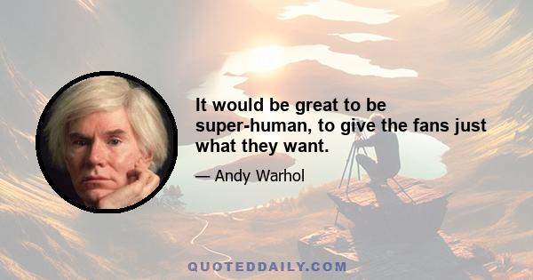 It would be great to be super-human, to give the fans just what they want.