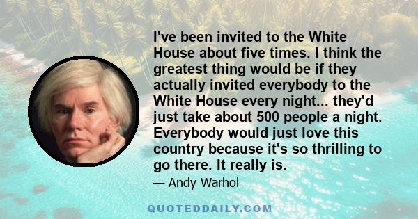 I've been invited to the White House about five times. I think the greatest thing would be if they actually invited everybody to the White House every night... they'd just take about 500 people a night. Everybody would