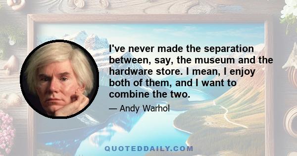 I've never made the separation between, say, the museum and the hardware store. I mean, I enjoy both of them, and I want to combine the two.