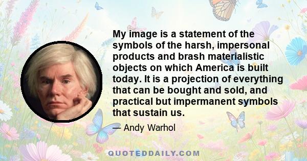 My image is a statement of the symbols of the harsh, impersonal products and brash materialistic objects on which America is built today. It is a projection of everything that can be bought and sold, and practical but