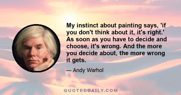 My instinct about painting says, 'if you don't think about it, it's right.' As soon as you have to decide and choose, it's wrong. And the more you decide about, the more wrong it gets.