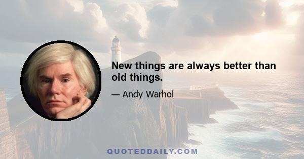 New things are always better than old things.