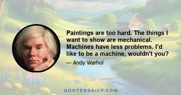 Paintings are too hard. The things I want to show are mechanical. Machines have less problems. I'd like to be a machine, wouldn't you?