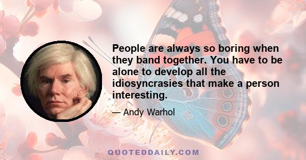 People are always so boring when they band together. You have to be alone to develop all the idiosyncrasies that make a person interesting.