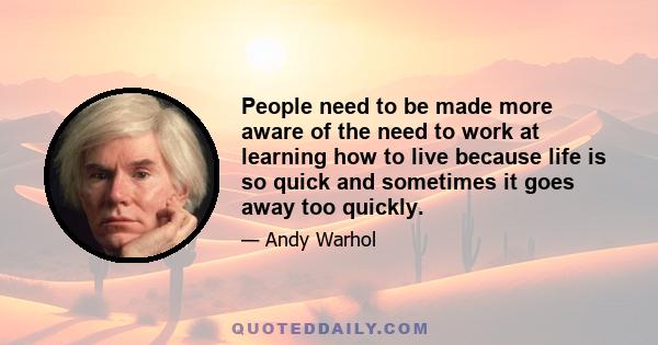 People need to be made more aware of the need to work at learning how to live because life is so quick and sometimes it goes away too quickly.