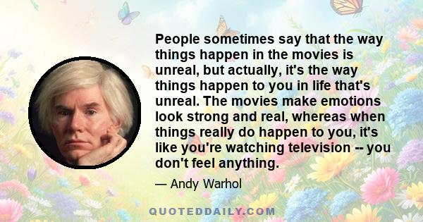 People sometimes say that the way things happen in the movies is unreal, but actually, it's the way things happen to you in life that's unreal. The movies make emotions look strong and real, whereas when things really