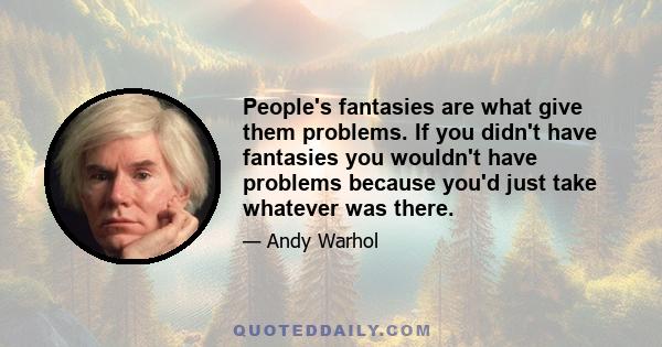 People's fantasies are what give them problems. If you didn't have fantasies you wouldn't have problems because you'd just take whatever was there.