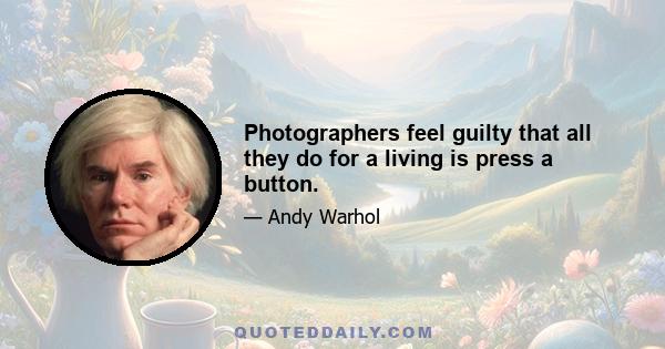 Photographers feel guilty that all they do for a living is press a button.