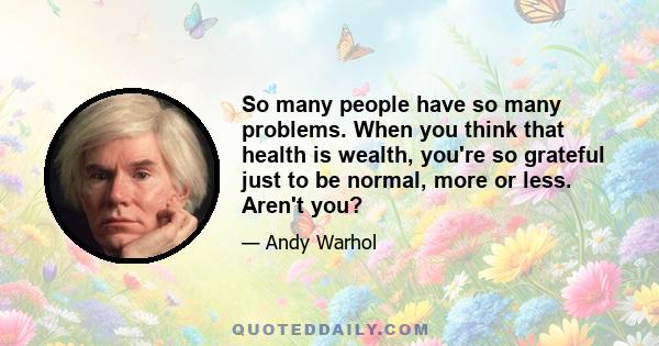 So many people have so many problems. When you think that health is wealth, you're so grateful just to be normal, more or less. Aren't you?