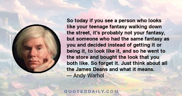 So today if you see a person who looks like your teenage fantasy walking down the street, it's probably not your fantasy, but someone who had the same fantasy as you and decided instead of getting it or being it, to