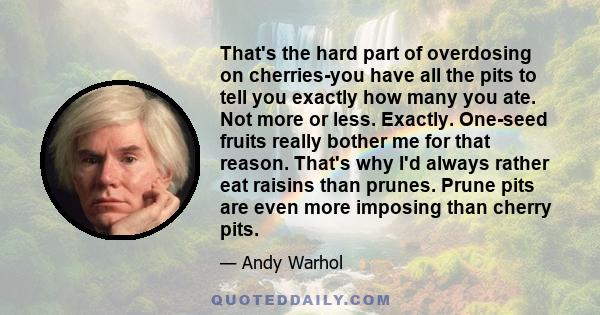 That's the hard part of overdosing on cherries-you have all the pits to tell you exactly how many you ate. Not more or less. Exactly. One-seed fruits really bother me for that reason. That's why I'd always rather eat