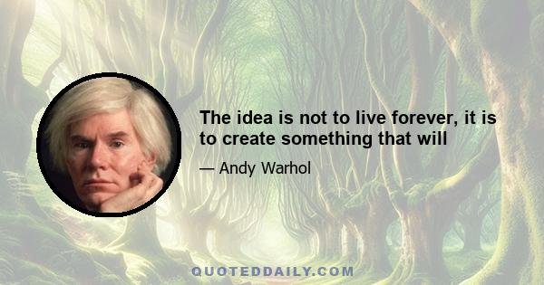 The idea is not to live forever, it is to create something that will