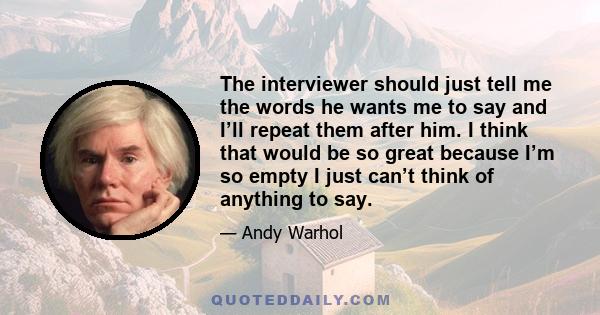 The interviewer should just tell me the words he wants me to say and I’ll repeat them after him. I think that would be so great because I’m so empty I just can’t think of anything to say.