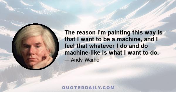 The reason I'm painting this way is that I want to be a machine, and I feel that whatever I do and do machine-like is what I want to do.