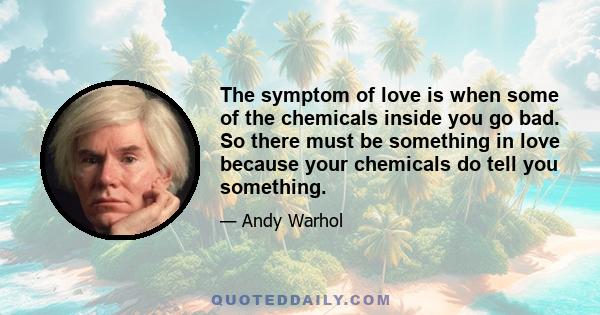 The symptom of love is when some of the chemicals inside you go bad. So there must be something in love because your chemicals do tell you something.