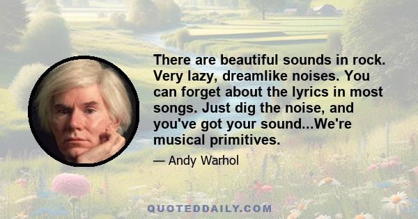 There are beautiful sounds in rock. Very lazy, dreamlike noises. You can forget about the lyrics in most songs. Just dig the noise, and you've got your sound...We're musical primitives.