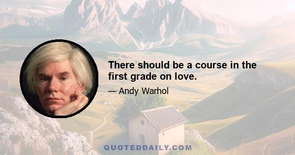 There should be a course in the first grade on love.