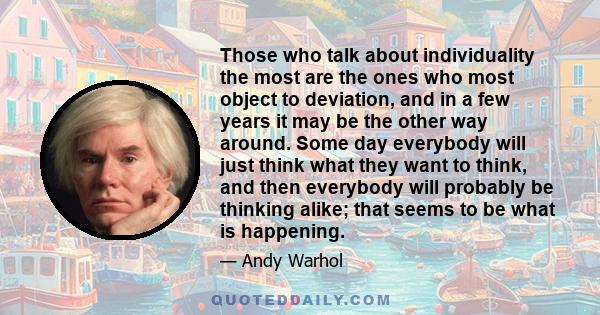 Those who talk about individuality the most are the ones who most object to deviation, and in a few years it may be the other way around. Some day everybody will just think what they want to think, and then everybody